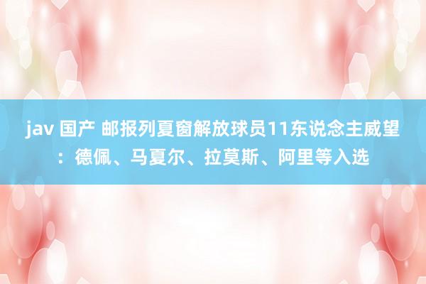 jav 国产 邮报列夏窗解放球员11东说念主威望：德佩、马夏尔、拉莫斯、阿里等入选