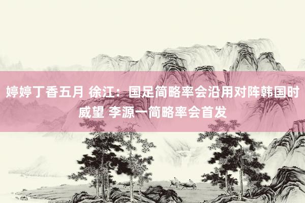 婷婷丁香五月 徐江：国足简略率会沿用对阵韩国时威望 李源一简略率会首发