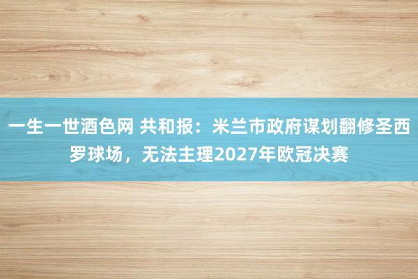 一生一世酒色网 共和报：米兰市政府谋划翻修圣西罗球场，无法主理2027年欧冠决赛