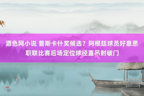 酒色网小说 普斯卡什奖候选？阿根廷球员好意思职联比赛后场定位球径直吊射破门