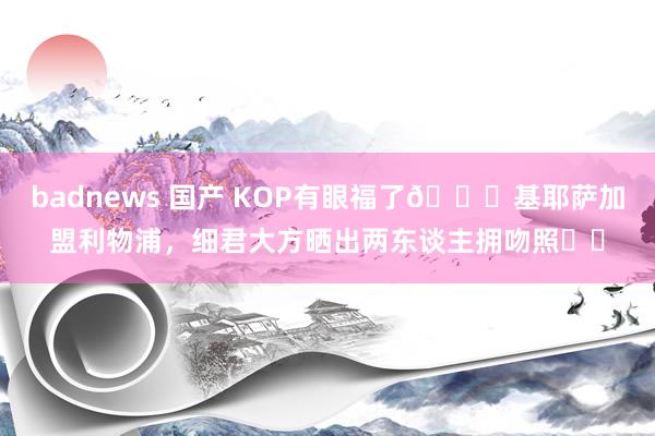 badnews 国产 KOP有眼福了😍基耶萨加盟利物浦，细君大方晒出两东谈主拥吻照❤️