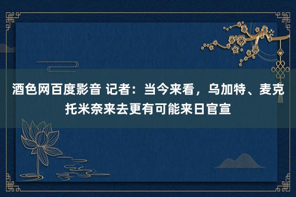 酒色网百度影音 记者：当今来看，乌加特、麦克托米奈来去更有可能来日官宣