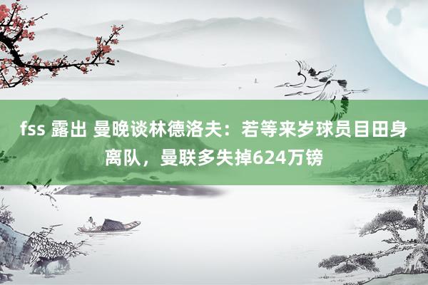 fss 露出 曼晚谈林德洛夫：若等来岁球员目田身离队，曼联多失掉624万镑