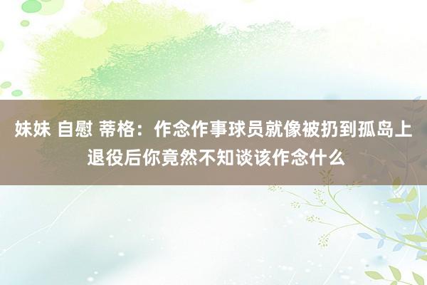 妹妹 自慰 蒂格：作念作事球员就像被扔到孤岛上 退役后你竟然不知谈该作念什么