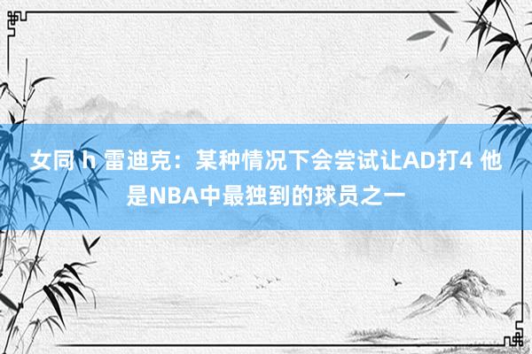 女同 h 雷迪克：某种情况下会尝试让AD打4 他是NBA中最独到的球员之一