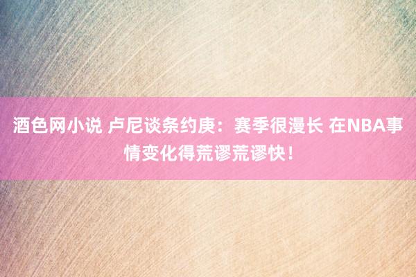 酒色网小说 卢尼谈条约庚：赛季很漫长 在NBA事情变化得荒谬荒谬快！