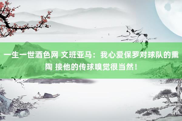 一生一世酒色网 文班亚马：我心爱保罗对球队的熏陶 接他的传球嗅觉很当然！