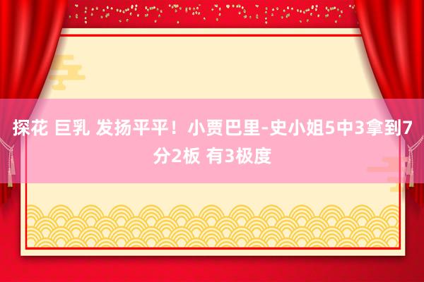 探花 巨乳 发扬平平！小贾巴里-史小姐5中3拿到7分2板 有3极度