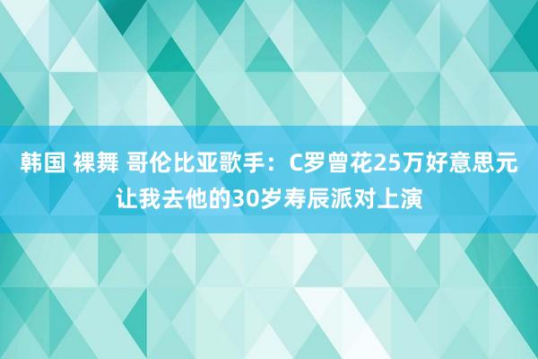 韩国 裸舞 哥伦比亚歌手：C罗曾花25万好意思元让我去他的30岁寿辰派对上演