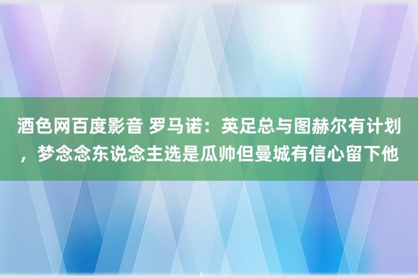 酒色网百度影音 罗马诺：英足总与图赫尔有计划，梦念念东说念主选是瓜帅但曼城有信心留下他