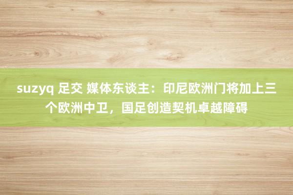suzyq 足交 媒体东谈主：印尼欧洲门将加上三个欧洲中卫，国足创造契机卓越障碍