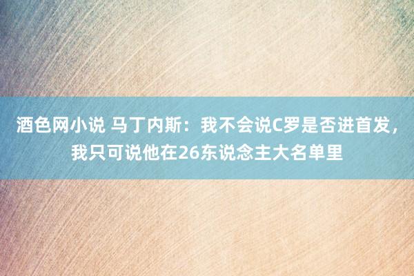 酒色网小说 马丁内斯：我不会说C罗是否进首发，我只可说他在26东说念主大名单里