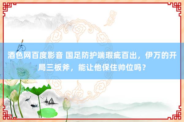 酒色网百度影音 国足防护端瑕疵百出，伊万的开局三板斧，能让他保住帅位吗？