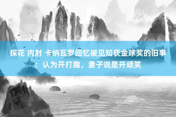 探花 内射 卡纳瓦罗回忆被见知获金球奖的旧事：认为开打趣，妻子说是开顽笑