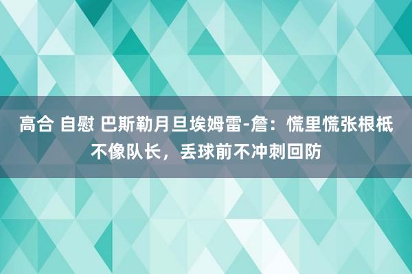 高合 自慰 巴斯勒月旦埃姆雷-詹：慌里慌张根柢不像队长，丢球前不冲刺回防