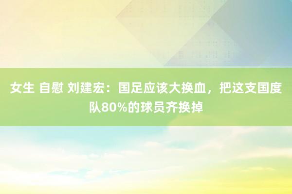 女生 自慰 刘建宏：国足应该大换血，把这支国度队80%的球员齐换掉