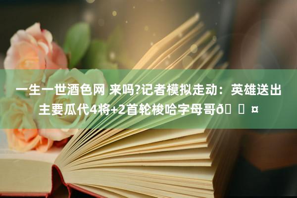 一生一世酒色网 来吗?记者模拟走动：英雄送出主要瓜代4将+2首轮梭哈字母哥😤