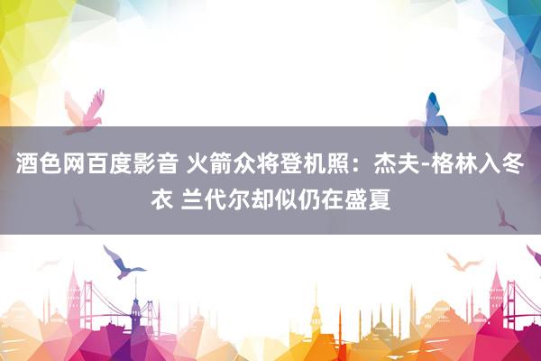 酒色网百度影音 火箭众将登机照：杰夫-格林入冬衣 兰代尔却似仍在盛夏