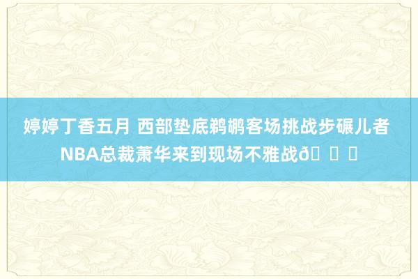 婷婷丁香五月 西部垫底鹈鹕客场挑战步碾儿者 NBA总裁萧华来到现场不雅战👀