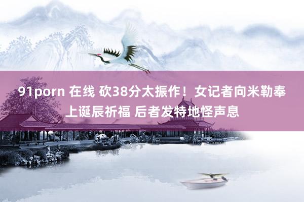 91porn 在线 砍38分太振作！女记者向米勒奉上诞辰祈福 后者发特地怪声息