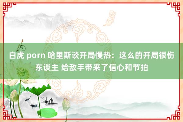 白虎 porn 哈里斯谈开局慢热：这么的开局很伤东谈主 给敌手带来了信心和节拍