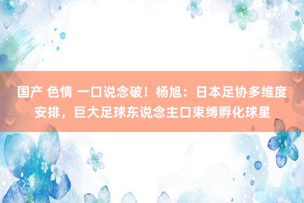 国产 色情 一口说念破！杨旭：日本足协多维度安排，巨大足球东说念主口束缚孵化球星