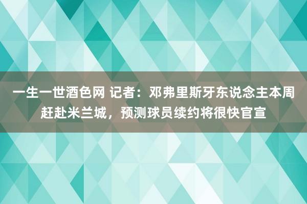 一生一世酒色网 记者：邓弗里斯牙东说念主本周赶赴米兰城，预测球员续约将很快官宣