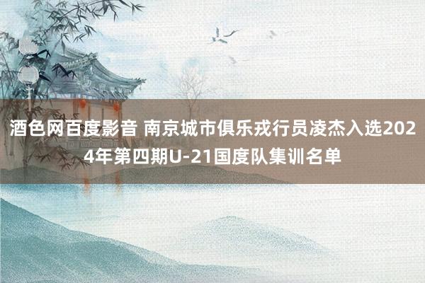 酒色网百度影音 南京城市俱乐戎行员凌杰入选2024年第四期U-21国度队集训名单