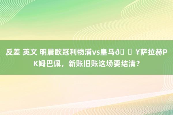 反差 英文 明晨欧冠利物浦vs皇马🔥萨拉赫PK姆巴佩，新账旧账这场要结清？