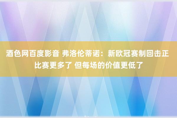 酒色网百度影音 弗洛伦蒂诺：新欧冠赛制回击正 比赛更多了 但每场的价值更低了