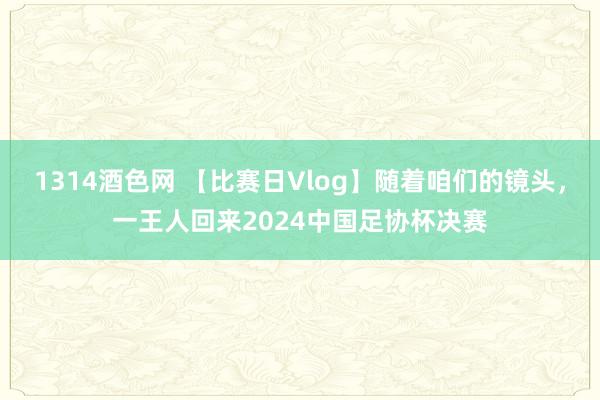 1314酒色网 【比赛日Vlog】随着咱们的镜头，一王人回来2024中国足协杯决赛