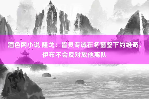 酒色网小说 隆戈：皆灵专诚在冬窗签下约维奇，伊布不会反对放他离队