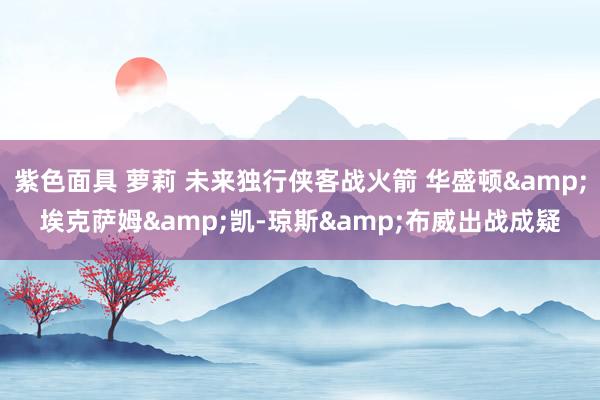 紫色面具 萝莉 未来独行侠客战火箭 华盛顿&埃克萨姆&凯-琼斯&布威出战成疑