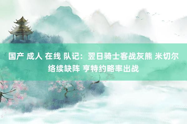国产 成人 在线 队记：翌日骑士客战灰熊 米切尔络续缺阵 亨特约略率出战