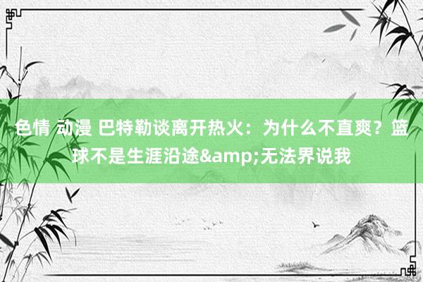 色情 动漫 巴特勒谈离开热火：为什么不直爽？篮球不是生涯沿途&无法界说我