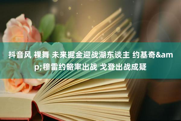 抖音风 裸舞 未来掘金迎战湖东谈主 约基奇&穆雷约略率出战 戈登出战成疑