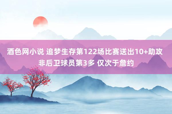 酒色网小说 追梦生存第122场比赛送出10+助攻 非后卫球员第3多 仅次于詹约