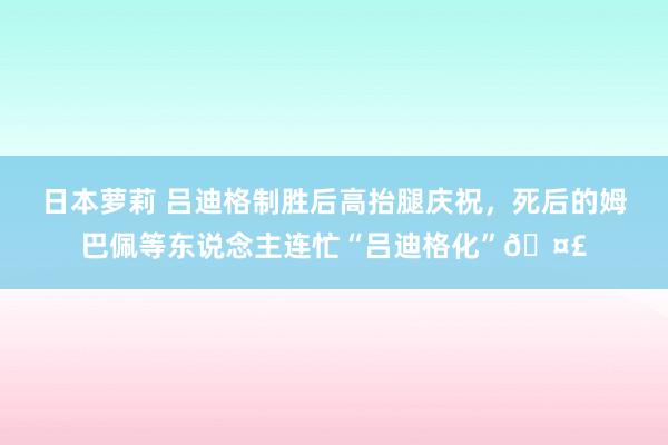 日本萝莉 吕迪格制胜后高抬腿庆祝，死后的姆巴佩等东说念主连忙“吕迪格化”🤣