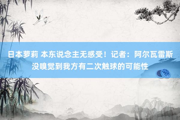 日本萝莉 本东说念主无感受！记者：阿尔瓦雷斯没嗅觉到我方有二次触球的可能性