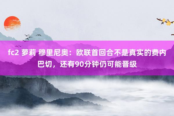 fc2 萝莉 穆里尼奥：欧联首回合不是真实的费内巴切，还有90分钟仍可能晋级