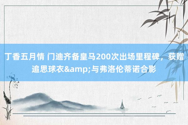丁香五月情 门迪齐备皇马200次出场里程碑，获赠追思球衣&与弗洛伦蒂诺合影