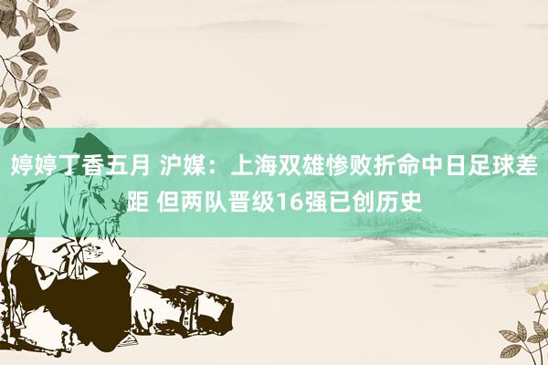 婷婷丁香五月 沪媒：上海双雄惨败折命中日足球差距 但两队晋级16强已创历史