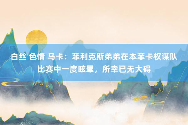 白丝 色情 马卡：菲利克斯弟弟在本菲卡权谋队比赛中一度眩晕，所幸已无大碍