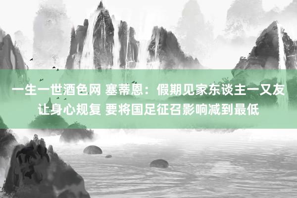 一生一世酒色网 塞蒂恩：假期见家东谈主一又友让身心规复 要将国足征召影响减到最低