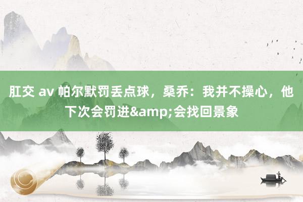肛交 av 帕尔默罚丢点球，桑乔：我并不操心，他下次会罚进&会找回景象