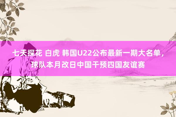 七天探花 白虎 韩国U22公布最新一期大名单，球队本月改日中国干预四国友谊赛