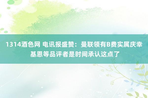 1314酒色网 电讯报盛赞：曼联领有B费实属庆幸 基恩等品评者是时间承认这点了