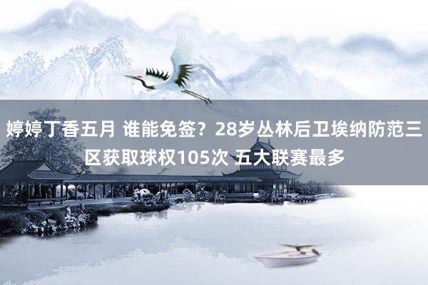 婷婷丁香五月 谁能免签？28岁丛林后卫埃纳防范三区获取球权105次 五大联赛最多