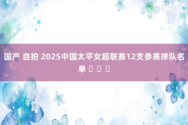 国产 自拍 2025中国太平女超联赛12支参赛球队名单 ​​​