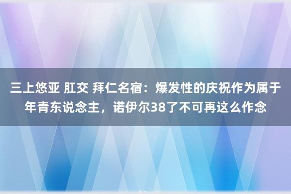 三上悠亚 肛交 拜仁名宿：爆发性的庆祝作为属于年青东说念主，诺伊尔38了不可再这么作念